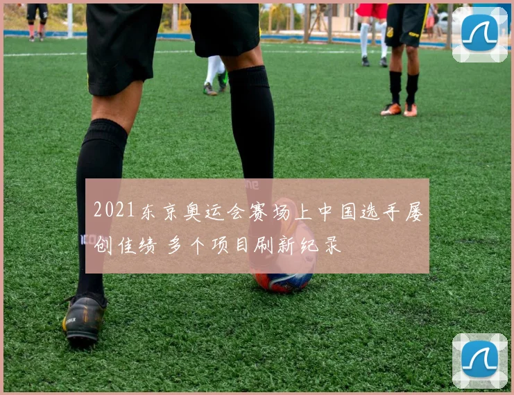 2021东京奥运会赛场上中国选手屡创佳绩 多个项目刷新纪录